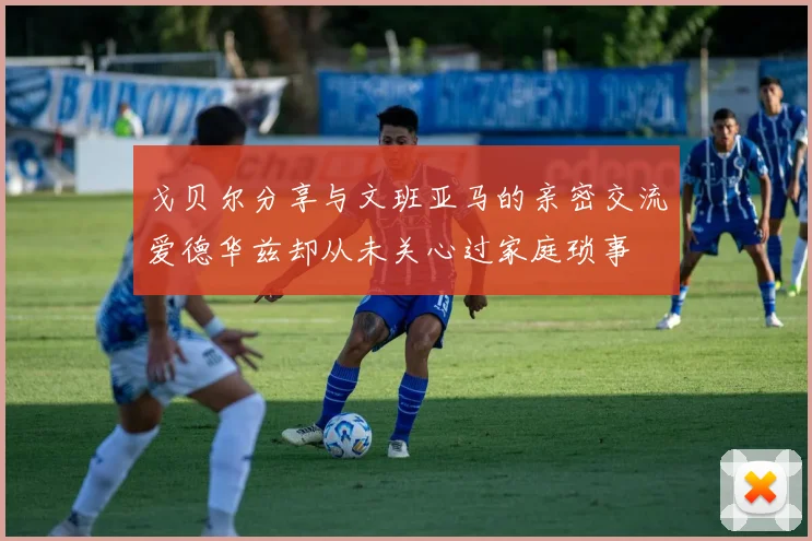 戈贝尔分享与文班亚马的亲密交流爱德华兹却从未关心过家庭琐事
