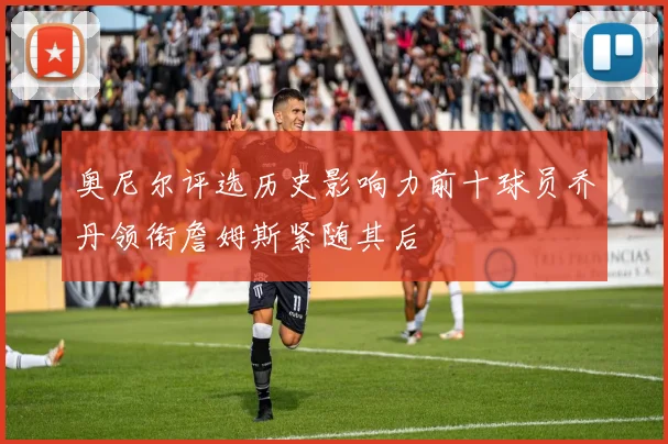 奥尼尔评选历史影响力前十球员乔丹领衔詹姆斯紧随其后