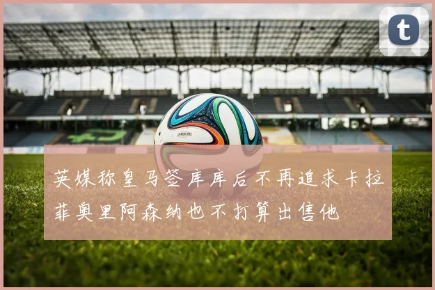 英媒称皇马签库库后不再追求卡拉菲奥里阿森纳也不打算出售他