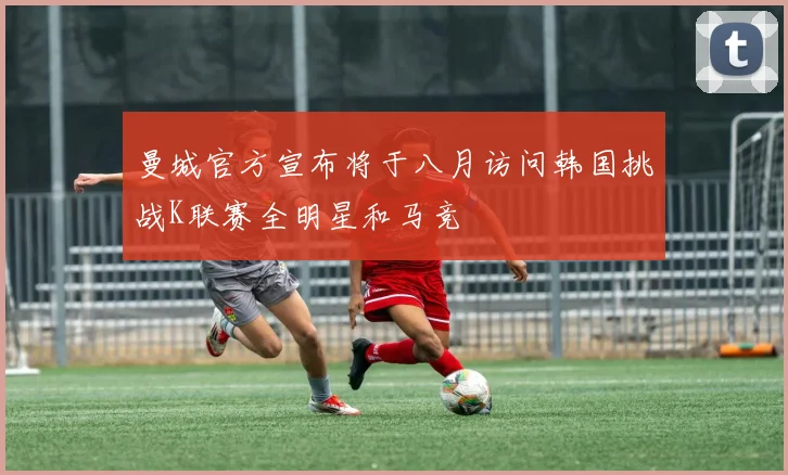 曼城官方宣布将于八月访问韩国挑战K联赛全明星和马竞