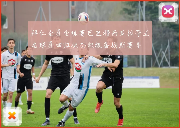 拜仁全员合练赛巴里穆西亚拉等五名球员回归状态积极备战新赛季