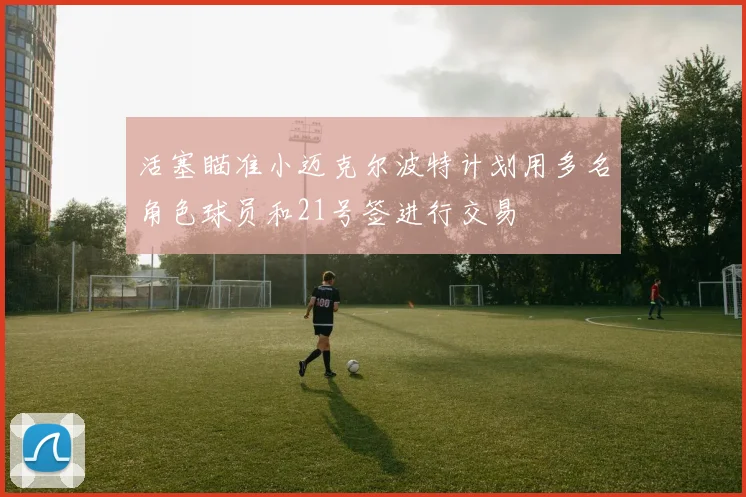 活塞瞄准小迈克尔波特计划用多名角色球员和21号签进行交易