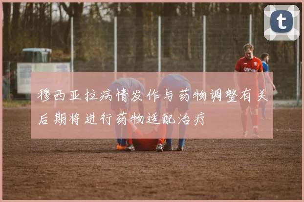 穆西亚拉病情发作与药物调整有关后期将进行药物适配治疗