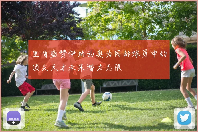 里肯盛赞伊纳西奥为同龄球员中的顶尖天才未来潜力无限