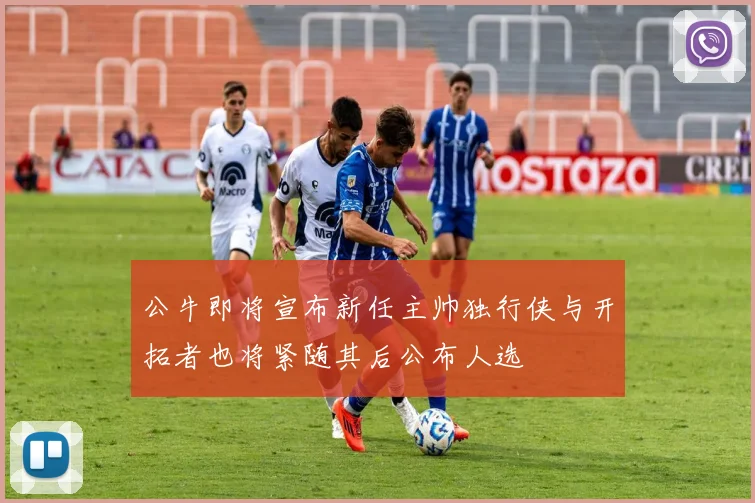 公牛即将宣布新任主帅独行侠与开拓者也将紧随其后公布人选