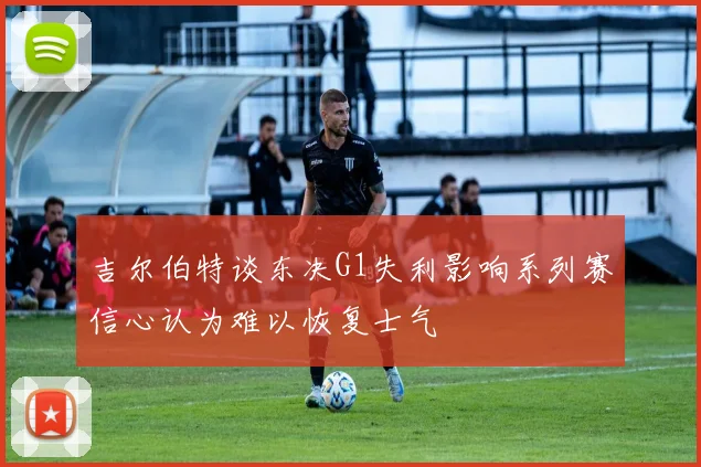 吉尔伯特谈东决G1失利影响系列赛信心认为难以恢复士气