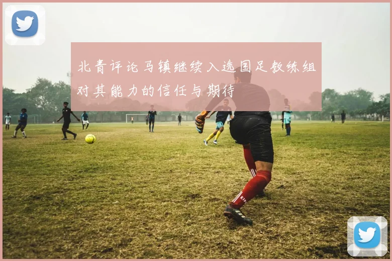 北青评论马镇继续入选国足教练组对其能力的信任与期待