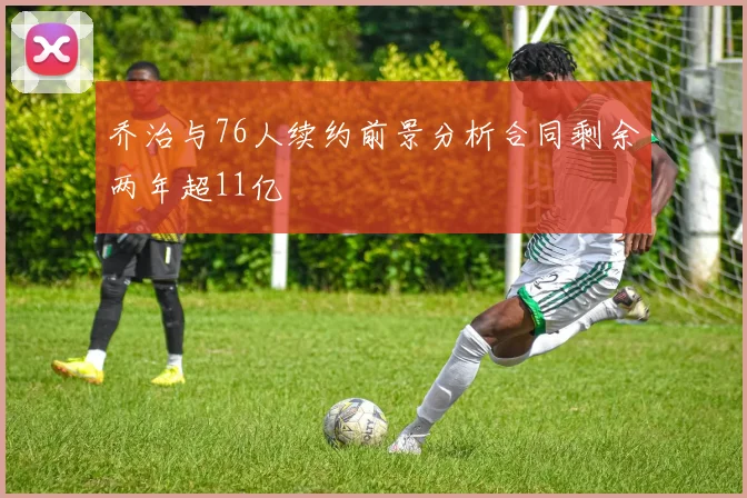 乔治与76人续约前景分析合同剩余两年超11亿
