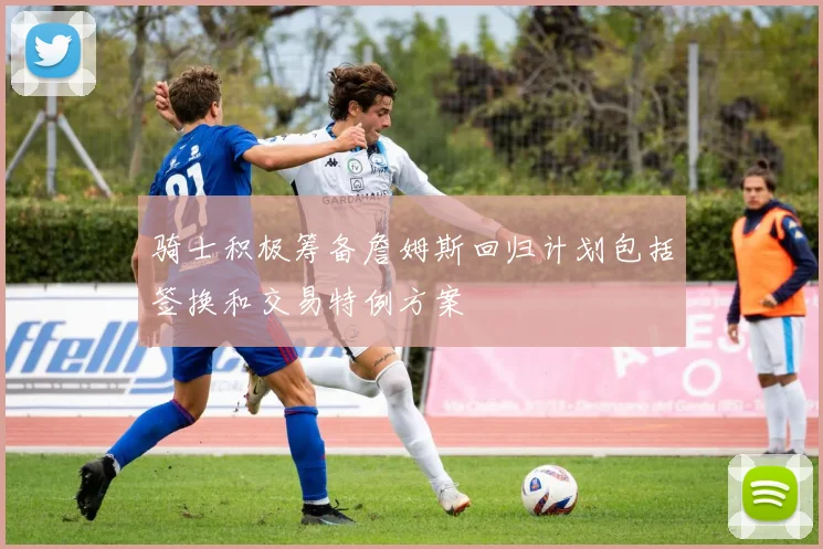 骑士积极筹备詹姆斯回归计划包括签换和交易特例方案