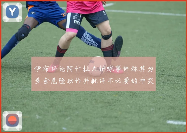伊布评论阿什拉夫铲球事件称其为多余危险动作并批评不必要的冲突