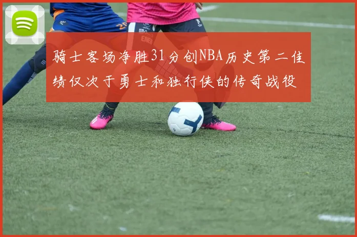 骑士客场净胜31分创NBA历史第二佳绩仅次于勇士和独行侠的传奇战役