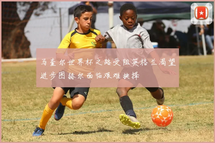 马奎尔世界杯之路受阻英格兰渴望进步图赫尔面临艰难抉择