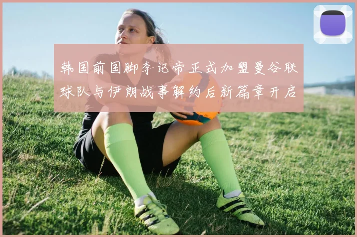 韩国前国脚李记帝正式加盟曼谷联球队与伊朗战事解约后新篇章开启