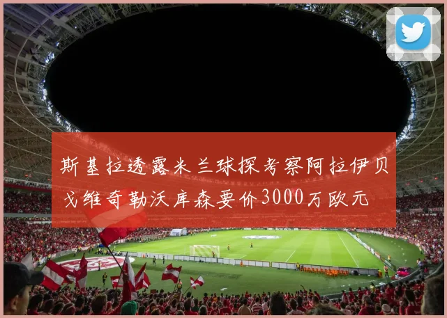 斯基拉透露米兰球探考察阿拉伊贝戈维奇勒沃库森要价3000万欧元