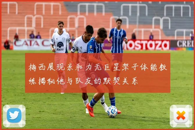 梅西展现亲和力无巨星架子体能教练揭秘他与队友的默契关系