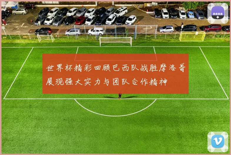 世界杯精彩回顾巴西队战胜摩洛哥展现强大实力与团队合作精神