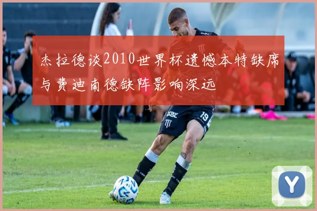 杰拉德谈2010世界杯遗憾本特缺席与费迪南德缺阵影响深远