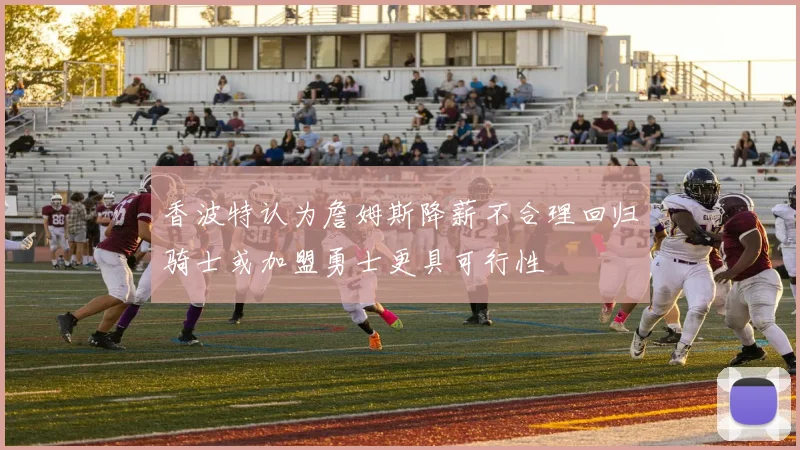 香波特认为詹姆斯降薪不合理回归骑士或加盟勇士更具可行性