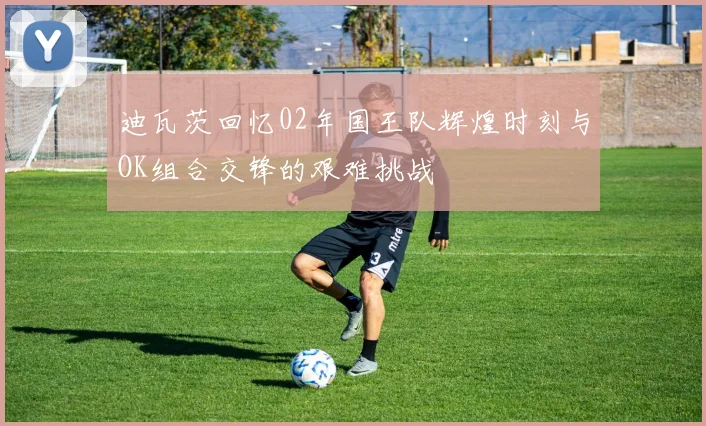 迪瓦茨回忆02年国王队辉煌时刻与OK组合交锋的艰难挑战