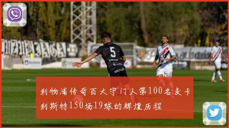 利物浦传奇百大守门人第100名麦卡利斯特150场19球的辉煌历程