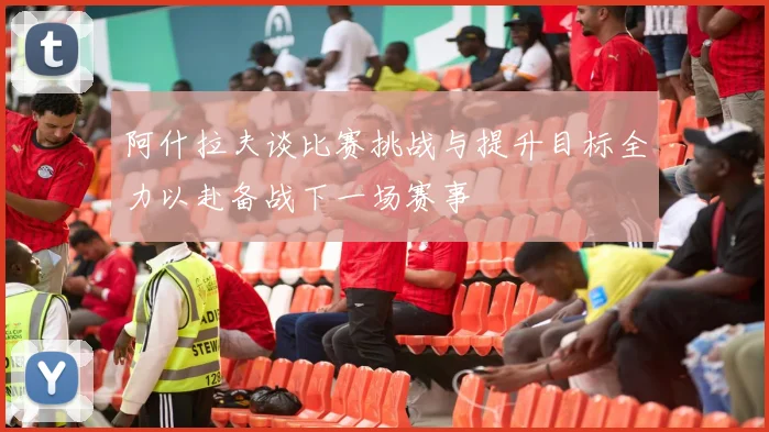 阿什拉夫谈比赛挑战与提升目标全力以赴备战下一场赛事